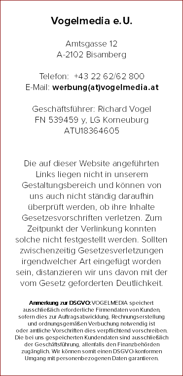 Vogelmedia e. U. Amtsgasse 12 A-2102 Bisamberg Telefon: +43 22 62/62 800 E-Mail: werbung(at)vogelmedia.at Geschäftsführer: Richard Vogel FN 539459 y, LG Korneuburg ATU18364605 Die auf dieser Website angeführten Links liegen nicht in unserem Gestaltungsbereich und können von uns auch nicht ständig daraufhin überprüft werden, ob ihre Inhalte Gesetzesvorschriften verletzen. Zum Zeitpunkt der Verlinkung konnten solche nicht festgestellt werden. Sollten zwischenzeitig Gesetzesverletzungen irgendwelcher Art eingefügt worden sein, distanzieren wir uns davon mit der vom Gesetz geforderten Deutlichkeit. Anmerkung zur DSGVO: VOGELMEDIA speichert ausschließlich erforderliche Firmendaten von Kunden, sofern dies zur Auftragsabwicklung, Rechnungserstellung und ordnungsgemäßen Verbuchung notwendig ist oder amtliche Vorschriften dies verpflichtend vorschreiben. Die bei uns gespeicherten Kundendaten sind ausschließlich der Geschäftsführung, allenfalls den Finanzbehörden zugänglich. Wir können somit einen DSGVO-konformen Umgang mit personenbezogenen Daten garantieren.